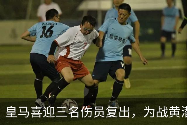 皇马喜迎三名伤员复出，为战黄潜注入强心剂
